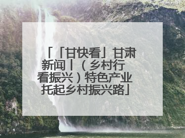 「甘快看」甘肃新闻丨（乡村行 看振兴）特色产业托起乡村振兴路