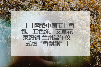 「网络中国节」香包、五色绳、艾草花束热销 兰州端午仪式感“香飘飘”