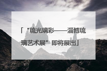 “琉光璃彩——淄博琉璃艺术展”即将展出