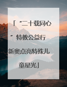“二十载同心”特教公益行 新奥点亮特殊儿童星光