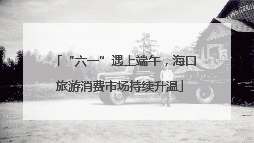 “六一”遇上端午，海口旅游消费市场持续升温