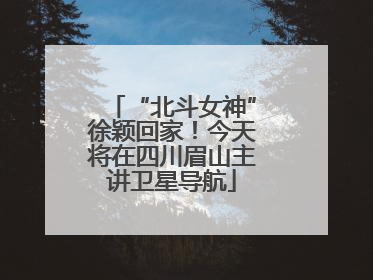 “北斗女神”徐颖回家！今天将在四川眉山主讲卫星导航