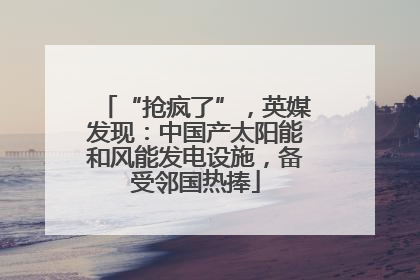 “抢疯了”,英媒发现:中国产太阳能和风能发电设施,备受邻国热捧