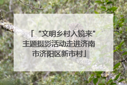 “文明乡村入镜来”主题摄影活动走进济南市济阳区新市村