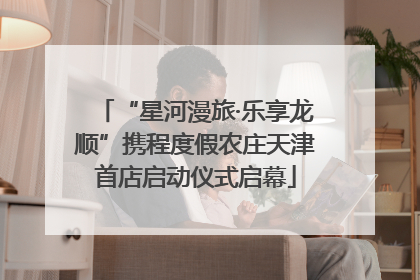 “星河漫旅·乐享龙顺”携程度假农庄天津首店启动仪式启幕
