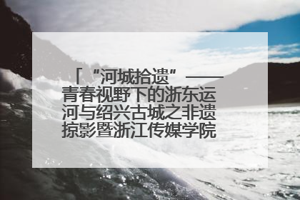 “河城拾遗”——青春视野下的浙东运河与绍兴古城之非遗掠影暨浙江传媒学院小学期来绍