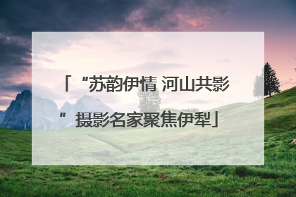 “苏韵伊情 河山共影”摄影名家聚焦伊犁
