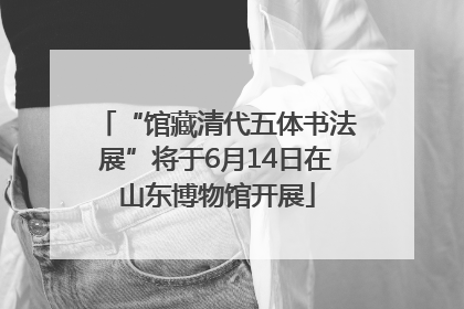 “馆藏清代五体书法展”将于6月14日在山东博物馆开展