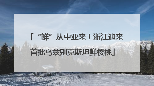 “鲜”从中亚来！浙江迎来首批乌兹别克斯坦鲜樱桃