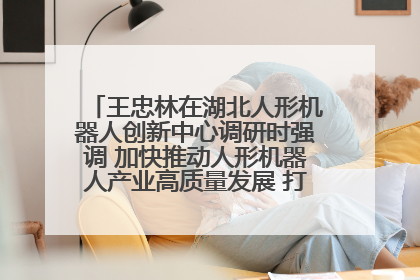 王忠林在湖北人形机器人创新中心调研时强调 加快推动人形机器人产业高质量发展 打造具有全国影响力的研发创新基地