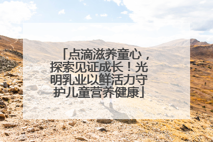 点滴滋养童心，探索见证成长！光明乳业以鲜活力守护儿童营养健康