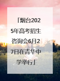烟台2025年高考招生咨询会6月27日在青华中学举行