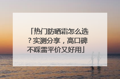 热门防晒霜怎么选?实测分享,高口碑不踩雷平价又好用