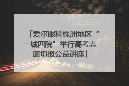 爱尔眼科株洲地区“一城四院”举行高考志愿填报公益讲座