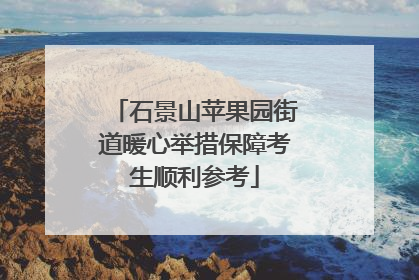 石景山苹果园街道暖心举措保障考生顺利参考