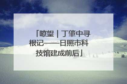 瞭望｜丁肇中寻根记——日照市科技馆建成前后