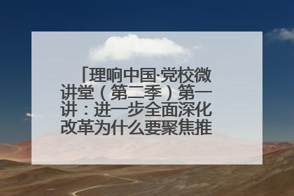 理响中国·党校微讲堂（第二季）第一讲：进一步全面深化改革为什么要聚焦推进中国式现代化