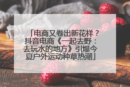 电商又卷出新花样？抖音电商《一起去野：去玩水的地方》引爆今夏户外运动种草热潮