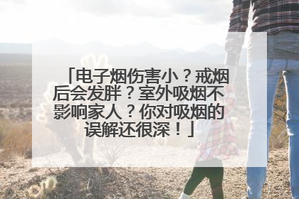 电子烟伤害小？戒烟后会发胖？室外吸烟不影响家人？你对吸烟的误解还很深！