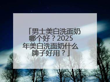 男士美白洗面奶哪个好？2025年美白洗面奶什么牌子好用？