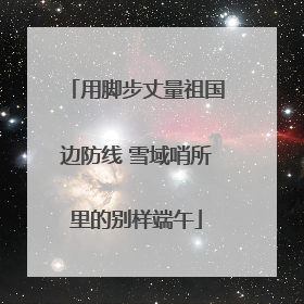 用脚步丈量祖国边防线 雪域哨所里的别样端午