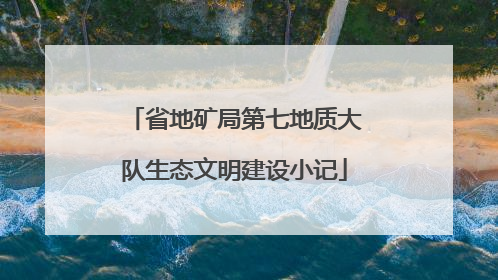 省地矿局第七地质大队生态文明建设小记