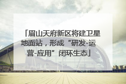 眉山天府新区将建卫星地面站，形成“研发-运营-应用”闭环生态