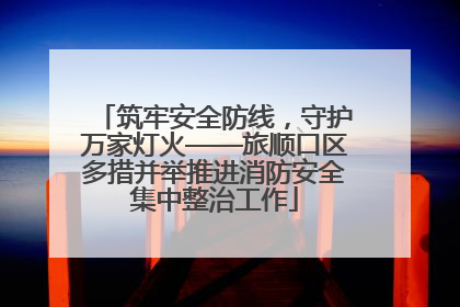 筑牢安全防线，守护万家灯火——旅顺口区多措并举推进消防安全集中整治工作