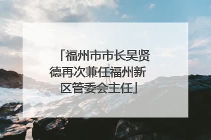 福州市市长吴贤德再次兼任福州新区管委会主任