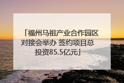 福州马祖产业合作园区对接会举办 签约项目总投资85.5亿元