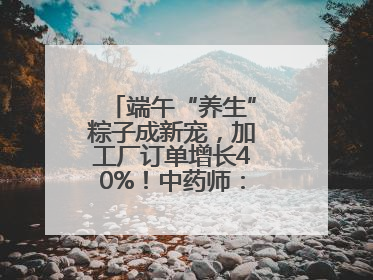 端午“养生”粽子成新宠，加工厂订单增长40%！中药师：养生效果有限