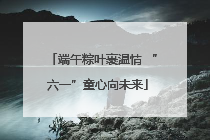 端午粽叶裹温情 “六一”童心向未来