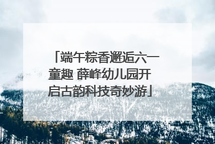 端午粽香邂逅六一童趣 薛峰幼儿园开启古韵科技奇妙游
