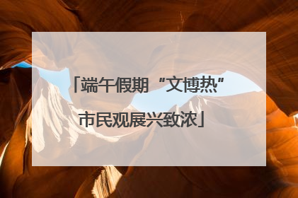 端午假期“文博热” 市民观展兴致浓