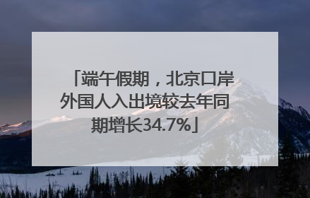 端午假期，北京口岸外国人入出境较去年同期增长34.7%