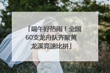 端午好热闹！全国60支龙舟队齐聚黄龙溪竞速比拼