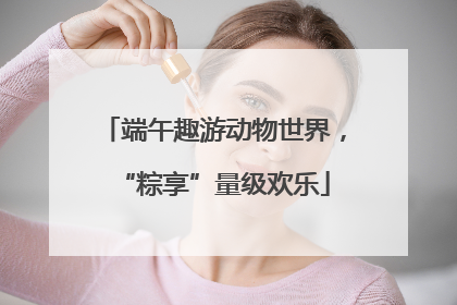 端午趣游动物世界，“粽享”量级欢乐