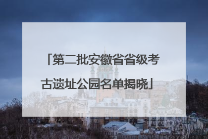 第二批安徽省省级考古遗址公园名单揭晓