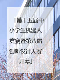 第十五届中小学生机器人竞赛暨第八届创新设计大赛开幕
