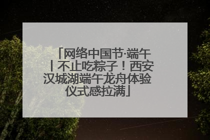 网络中国节·端午丨不止吃粽子！西安汉城湖端午龙舟体验仪式感拉满