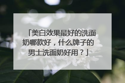 美白效果最好的洗面奶哪款好，什么牌子的男士洗面奶好用？