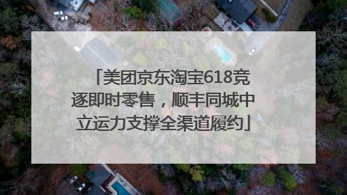 美团京东淘宝618竞逐即时零售，顺丰同城中立运力支撑全渠道履约