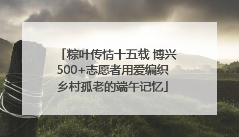 粽叶传情十五载 博兴500+志愿者用爱编织乡村孤老的端午记忆