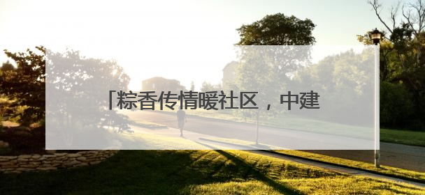 粽香传情暖社区，中建四局环境科技公司举办社区老年趣味运动会