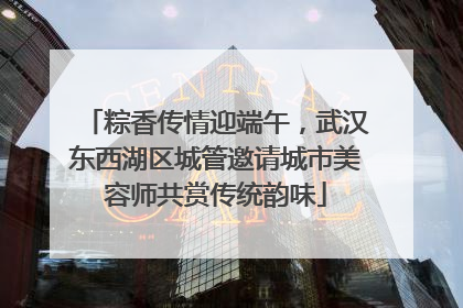 粽香传情迎端午，武汉东西湖区城管邀请城市美容师共赏传统韵味