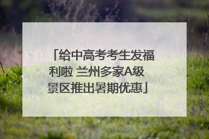 给中高考考生发福利啦 兰州多家A级景区推出暑期优惠