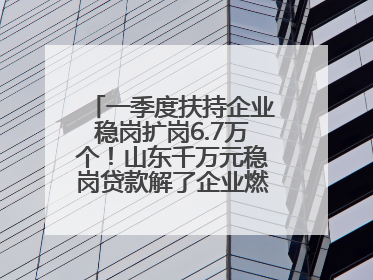 一季度扶持企业稳岗扩岗6.7万个！山东千万元稳岗贷款解了企业燃眉之急
