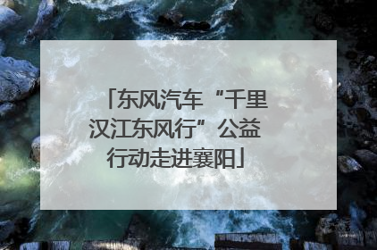 东风汽车“千里汉江东风行”公益行动走进襄阳