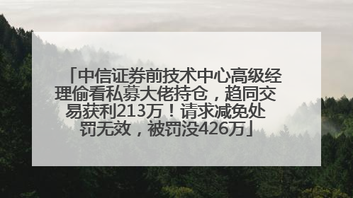 中信证券前技术中心高级经理偷看私募大佬持仓，趋同交易获利213万！请求减免处罚无效，被罚没426万