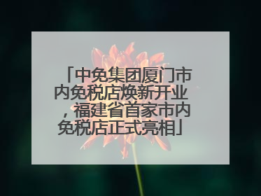 中免集团厦门市内免税店焕新开业，福建省首家市内免税店正式亮相